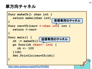 select - case −2−
94
func main() {
ch1 := make(chan int)
ch2 := make(chan string)
go func() { ch1<-100 }()
go func() { ch2<-"hi" }()
select {
case v1 := <-ch1:
fmt.Println(v1)
case v2 := <-ch2:
fmt.Println(v2)
}
}
先に受信した方を処理
http://play.golang.org/p/moVwtEdQIv
 