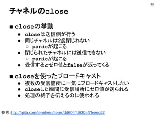 nilチャネル
95
func main() {
ch1 := make(chan int)
var ch2 chan string
go func() { ch1<-100 }()
go func() { ch2<-"hi" }()
select {
case v1 := <-ch1:
fmt.Println(v1)
case v2 := <-ch2:
fmt.Println(v2)
}
}
nilの場合は無視される
ゼロ値はnil
http://play.golang.org/p/UcqW6WH0XT
 