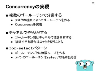 ファーストクラスオブジェクト
■ チャネルはファーストクラスオブジェクト
● 変数に入れれる
● 引数に渡す
● 戻り値で返す
● チャネルのチャネル
■ timeパッケージ
96
http://golang.org/pkg/time/#After
chan chan int など
// 5分間待つ
<-time.After(5 * time.Minute)
5分たったら現在時刻が
送られてくるチャネルを返す
 