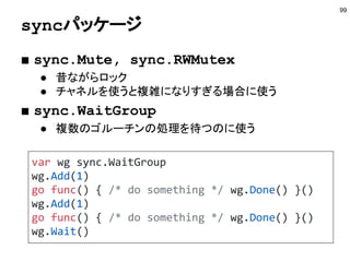 単方向チャネル
99
func makeCh() chan int {
return make(chan int)
}
func recvCh(recv <-chan int) int {
return <-recv
}
func main() {
ch := makeCh()
go func(ch chan<- int) {
ch <- 100
}(ch)
fmt.Println(recvCh(ch))
}
http://play.golang.org/p/pY4u1PU3SU
受信専用のチャネル
送信専用のチャネル
 