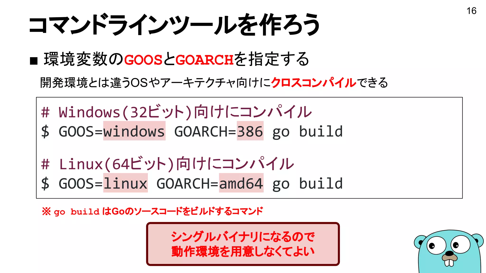 コマンドラインツールを作ろう
■ 環境変数のGOOSとGOARCHを指定する
　開発環境とは違うOSやアーキテクチャ向けにクロスコンパイルできる
16
シングルバイナリになるので
動作環境を用意しなくてよい
# Windows(32ビット)向けにコンパイル
$ GOOS=windows GOARCH=386 go build
# Linux(64ビット)向けにコンパイル
$ GOOS=linux GOARCH=amd64 go build
※ go build はGoのソースコードをビルドするコマンド
 