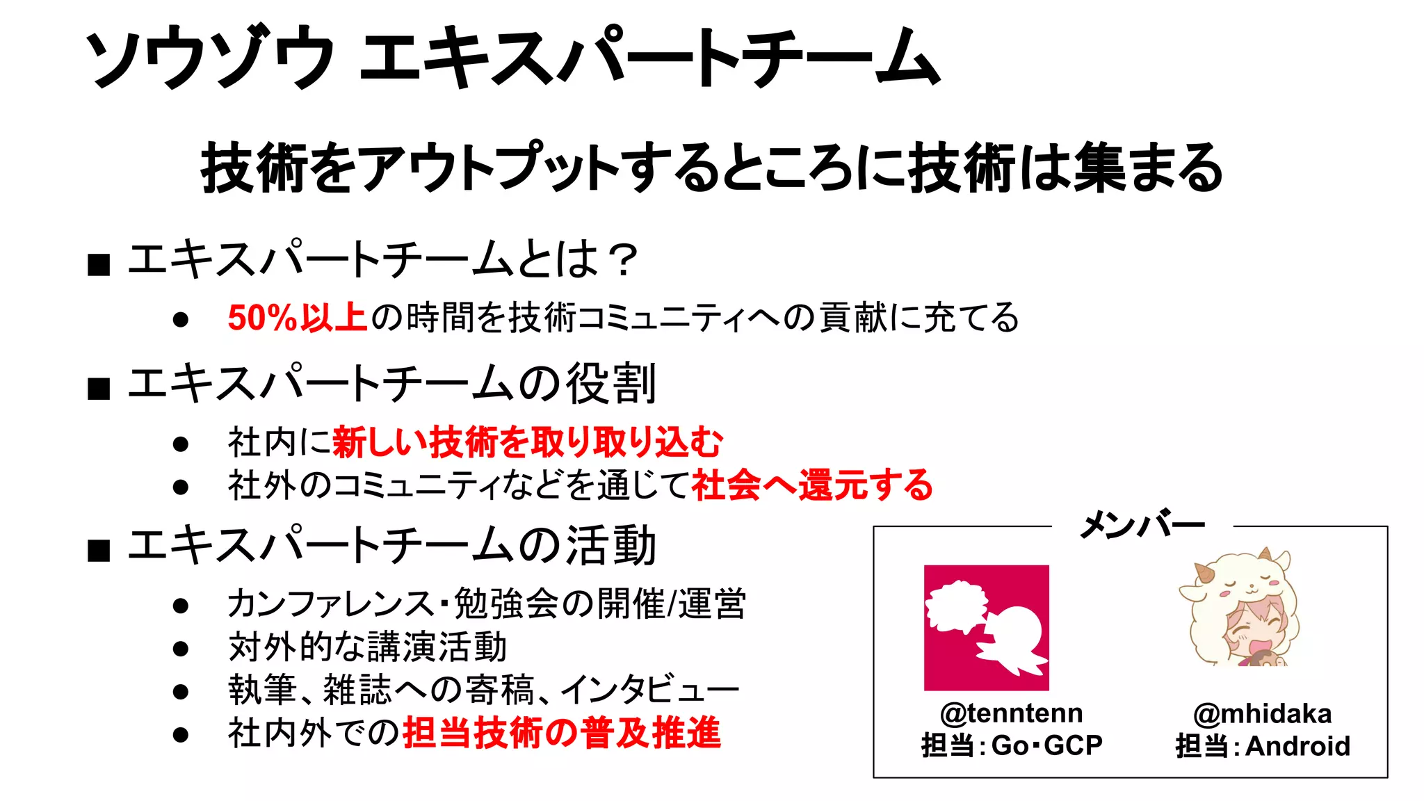 ソウゾウ エキスパートチーム
技術をアウトプットするところに技術は集まる
■ エキスパートチームとは？
● 50%以上の時間を技術コミュニティへの貢献に充てる
■ エキスパートチームの役割
● 社内に新しい技術を取り取り込む
● 社外のコミュニティなどを通じて社会へ還元する
■ エキスパートチームの活動
● カンファレンス・勉強会の開催/運営
● 対外的な講演活動
● 執筆、雑誌への寄稿、インタビュー
● 社内外での担当技術の普及推進
@tenntenn
担当：Go・GCP
@mhidaka
担当：Android
メンバー
 