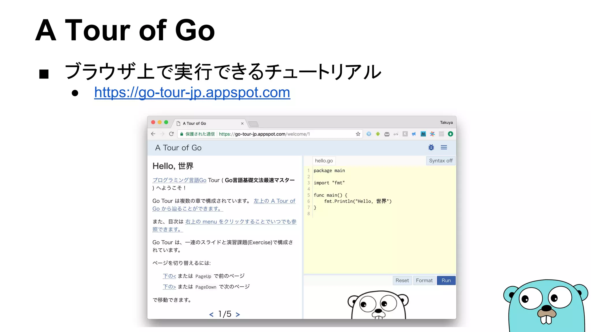 A Tour of Go
■ ブラウザ上で実行できるチュートリアル
● https://go-tour-jp.appspot.com
 