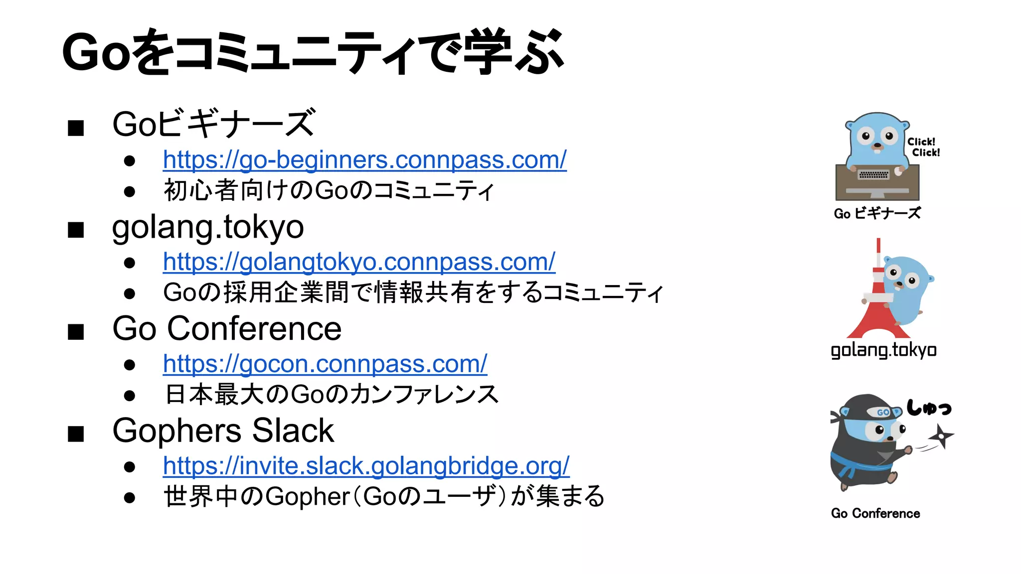 Goをコミュニティで学ぶ
■ Goビギナーズ
● https://go-beginners.connpass.com/
● 初心者向けのGoのコミュニティ
■ golang.tokyo
● https://golangtokyo.connpass.com/
● Goの採用企業間で情報共有をするコミュニティ
■ Go Conference
● https://gocon.connpass.com/
● 日本最大のGoのカンファレンス
■ Gophers Slack
● https://invite.slack.golangbridge.org/
● 世界中のGopher（Goのユーザ）が集まる
Go ビギナーズ
Go Conference
 