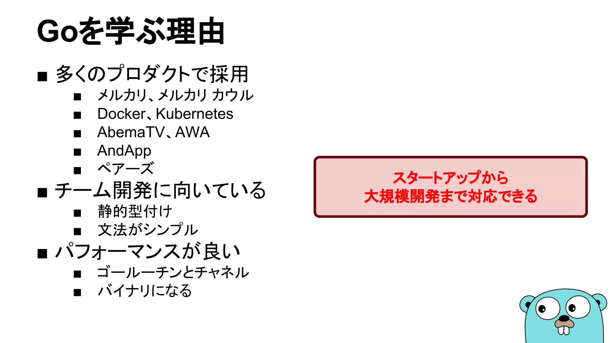 Goを学ぶ理由
■ 多くのプロダクトで採用
■ メルカリ、メルカリ カウル
■ Docker、Kubernetes
■ AbemaTV、AWA
■ AndApp
■ ペアーズ
■ チーム開発に向いている
■ 静的型付け
■ 文法がシンプル
■ パフォーマンスが良い
■ ゴールーチンとチャネル
■ バイナリになる
スタートアップから
大規模開発まで対応できる
 