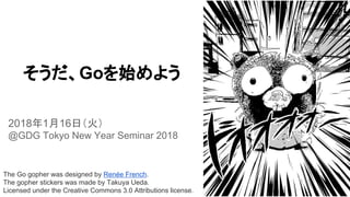 The Go gopher was designed by Renée French.
The gopher stickers was made by Takuya Ueda.
Licensed under the Creative Commons 3.0 Attributions license.
そうだ、Goを始めよう
2018年1月16日（火）
@GDG Tokyo New Year Seminar 2018
 
