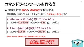 コマンドラインツールを作ろう
■ 環境変数のGOOSとGOARCHを指定する
　開発環境とは違うOSやアーキテクチャ向けにクロスコンパイルできる
16
シングルバイナリになるので
動作環境を用意しなくてよい
# Windows(32ビット)向け...