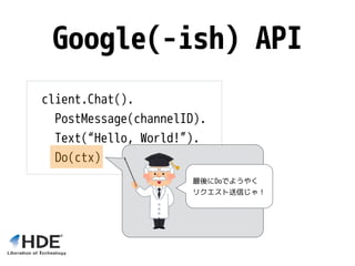 Google(-ish) API
client.Chat().
PostMessage(channelID).
Text(“Hello, World!”).
Do(ctx)
最後にDoでようやく
リクエスト送信じゃ！
 