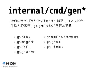 • schemalex/schemalex
• go-jsval
• go-libxml2
internal/cmd/gen*
• go-slack
• go-msgpack
• go-ical
• go-jsschema
拙作のライブラリではinternal以下にコマンドを
仕込んでおき、go generateから呼んでる
 