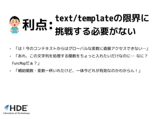 text/templateの限界に
挑戦する必要がない
• 「は！今のコンテキストからはグローバルな変数に直接アクセスできない…」
• 「あれ、この文字列を処理する関数をちょっと入れたいだけなのに… なに？
FuncMapだぁ？」
• 「補助関数・変数一杯いれたけど、一体今どれが有効なのかわからん！」
利点:
 