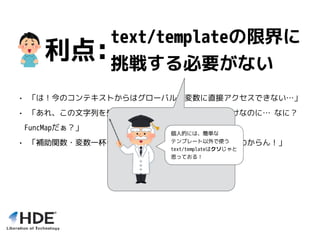 text/templateの限界に
挑戦する必要がない
• 「は！今のコンテキストからはグローバルな変数に直接アクセスできない…」
• 「あれ、この文字列を処理する関数をちょっと入れたいだけなのに… なに？
FuncMapだぁ？」
• 「補助関数・変数一杯いれたけど、一体今どれが有効なのかわからん！」
利点:
個人的には、簡単な
テンプレート以外で使う
text/templateはクソじゃと
思っておる！
 