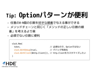 Tip: Optionパターンが便利
• 任意の0~N個の引数を好きな順番で与える事ができる
• メソッドチェーンと同じく「メソッドの正しい引数の順
番」を考えるより楽
• 必須でない引数に便利
slack.New(
token, // 必須なので、Optionではない
slack.WithDebug(true), // デバッグ有効化
slack.WithClient(&http.Client{}), // http.Clientをカスタマイズしたい
)
 