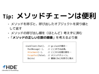 Tip: メソッドチェーンは便利
• メソッドを呼ぶと、呼び出したオブジェクトを戻り値と
して返す
• メソッドの呼び出し順を（ほとんど）考えずに済む
•「メソッドの正しい引数の順番」を考えるより楽
slackClient.Chat(). // go-slackの場合…
PostMessage(…). // ここまでは必須。
Attachment(…). // ここから任意引数を…
EscapeText(false). // メソッドチェーン。
Do(ctx) // 最後にDo()を呼ぶと発火
 