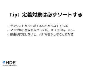 Tip: 定義対象は必ずソートする
• 元々リストから生成するならやらなくてもOK
• マップから生成するクラス名、メソッド名、etc…
• 順番が安定しないと、diffがおかしなことになる
 