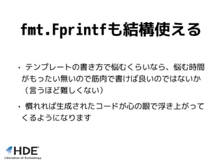 fmt.Fprintfも結構使える
• テンプレートの書き方で悩むくらいなら、悩む時間
がもったい無いので筋肉で書けば良いのではないか
（言うほど難しくない）
• 慣れれば生成されたコードが心の眼で浮き上がって
くるようになります
 