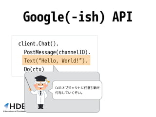 Google(-ish) API
client.Chat().
PostMessage(channelID).
Text(“Hello, World!”).
Do(ctx)
Callオブジェクトに任意引数を
付与していくぞい。
 