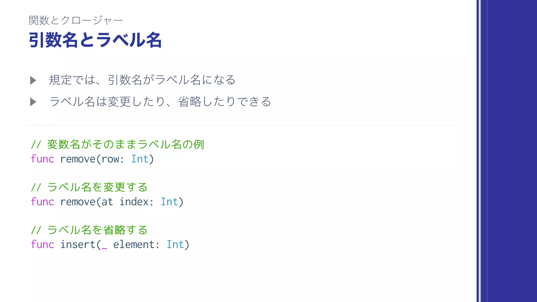 // 変数名がそのままラベル名の例
func remove(row: Int)
// ラベル名を変更する
func remove(at index: Int)
// ラベル名を省略する
func insert(_ element: Int)
 