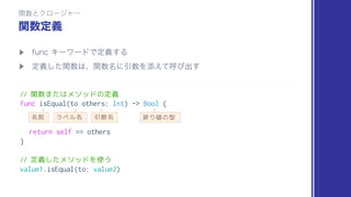 // 関数またはメソッドの定義
func isEqual(to others: Int) -> Bool {
return self == others
}
// 定義したメソッドを使う
value1.isEqual(to: value2)
名前 ラベル名 引数名 戻り値の型
 