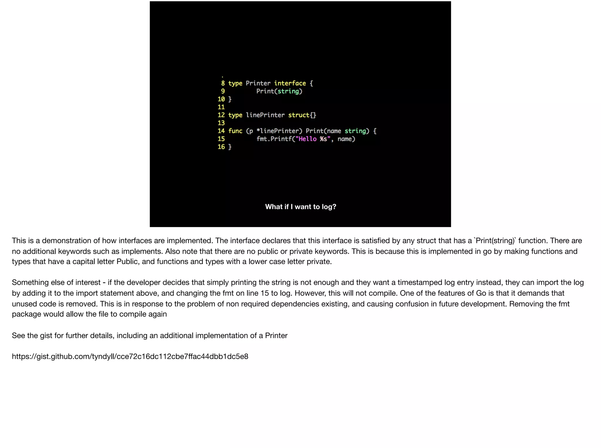What if I want to log?
This is a demonstration of how interfaces are implemented. The interface declares that this interface is satisﬁed by any struct that has a `Print(string)` function. There are
no additional keywords such as implements. Also note that there are no public or private keywords. This is because this is implemented in go by making functions and
types that have a capital letter Public, and functions and types with a lower case letter private.

Something else of interest - if the developer decides that simply printing the string is not enough and they want a timestamped log entry instead, they can import the log
by adding it to the import statement above, and changing the fmt on line 15 to log. However, this will not compile. One of the features of Go is that it demands that
unused code is removed. This is in response to the problem of non required dependencies existing, and causing confusion in future development. Removing the fmt
package would allow the ﬁle to compile again

See the gist for further details, including an additional implementation of a Printer

https://gist.github.com/tyndyll/cce72c16dc112cbe7ﬀac44dbb1dc5e8
 