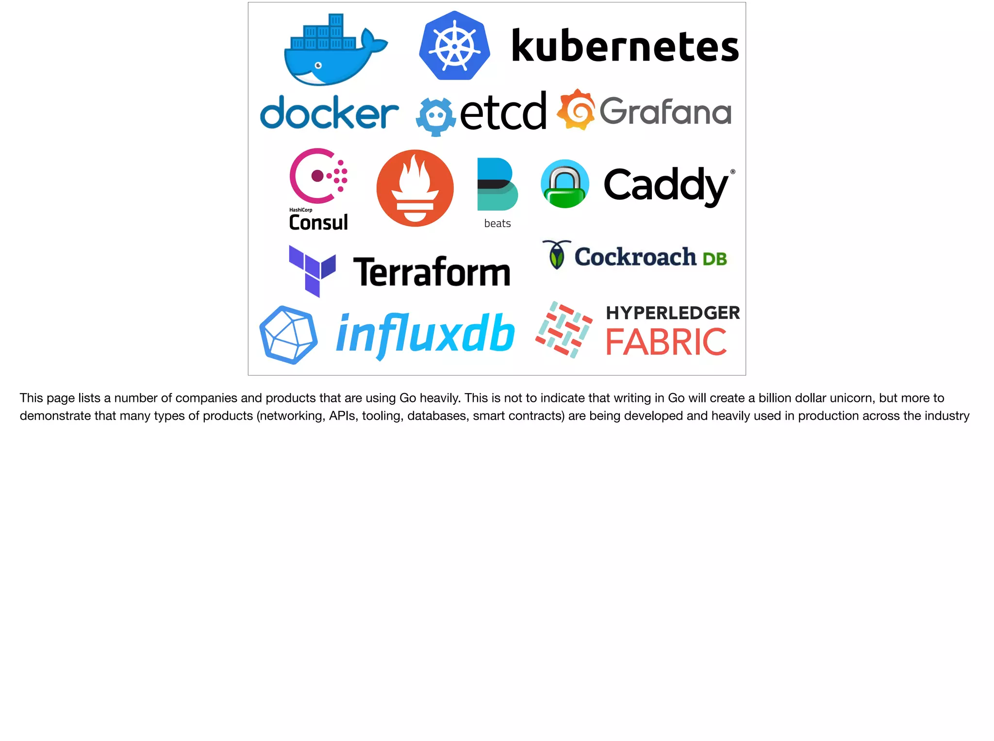 This page lists a number of companies and products that are using Go heavily. This is not to indicate that writing in Go will create a billion dollar unicorn, but more to
demonstrate that many types of products (networking, APIs, tooling, databases, smart contracts) are being developed and heavily used in production across the industry
 