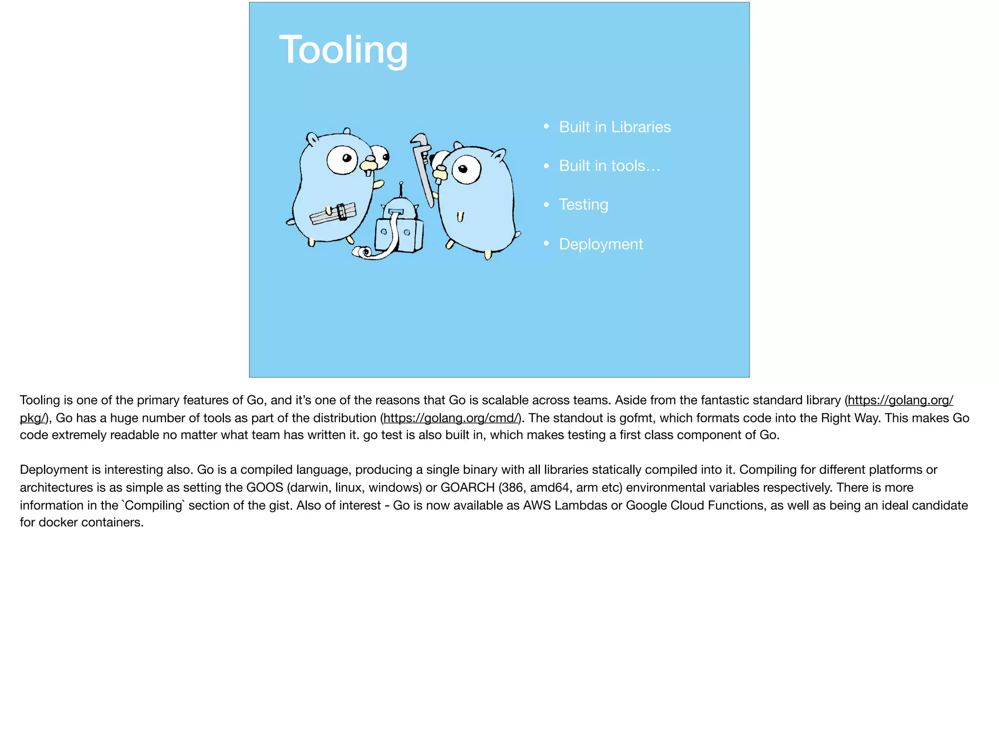Tooling
• Built in Libraries

• Built in tools…

• Testing

• Deployment
Tooling is one of the primary features of Go, and it’s one of the reasons that Go is scalable across teams. Aside from the fantastic standard library (https://golang.org/
pkg/), Go has a huge number of tools as part of the distribution (https://golang.org/cmd/). The standout is gofmt, which formats code into the Right Way. This makes Go
code extremely readable no matter what team has written it. go test is also built in, which makes testing a ﬁrst class component of Go. 

Deployment is interesting also. Go is a compiled language, producing a single binary with all libraries statically compiled into it. Compiling for diﬀerent platforms or
architectures is as simple as setting the GOOS (darwin, linux, windows) or GOARCH (386, amd64, arm etc) environmental variables respectively. There is more
information in the `Compiling` section of the gist. Also of interest - Go is now available as AWS Lambdas or Google Cloud Functions, as well as being an ideal candidate
for docker containers.
 