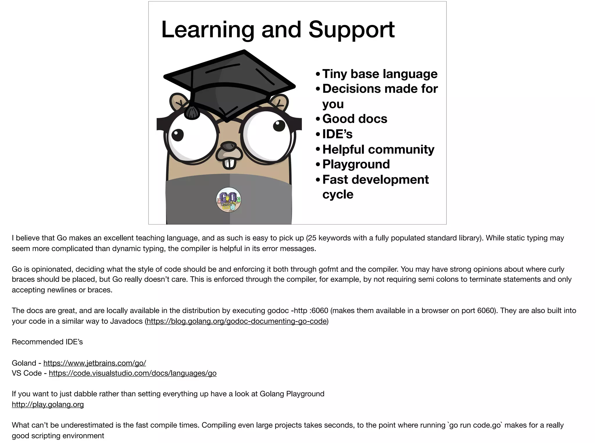 Learning and Support
•Tiny base language
•Decisions made for
you
•Good docs
•IDE’s
•Helpful community
•Playground
•Fast development
cycle
I believe that Go makes an excellent teaching language, and as such is easy to pick up (25 keywords with a fully populated standard library). While static typing may
seem more complicated than dynamic typing, the compiler is helpful in its error messages. 

Go is opinionated, deciding what the style of code should be and enforcing it both through gofmt and the compiler. You may have strong opinions about where curly
braces should be placed, but Go really doesn’t care. This is enforced through the compiler, for example, by not requiring semi colons to terminate statements and only
accepting newlines or braces.

The docs are great, and are locally available in the distribution by executing godoc -http :6060 (makes them available in a browser on port 6060). They are also built into
your code in a similar way to Javadocs (https://blog.golang.org/godoc-documenting-go-code)

Recommended IDE’s 

Goland - https://www.jetbrains.com/go/

VS Code - https://code.visualstudio.com/docs/languages/go

If you want to just dabble rather than setting everything up have a look at Golang Playground 

http://play.golang.org

What can’t be underestimated is the fast compile times. Compiling even large projects takes seconds, to the point where running `go run code.go` makes for a really
good scripting environment
 