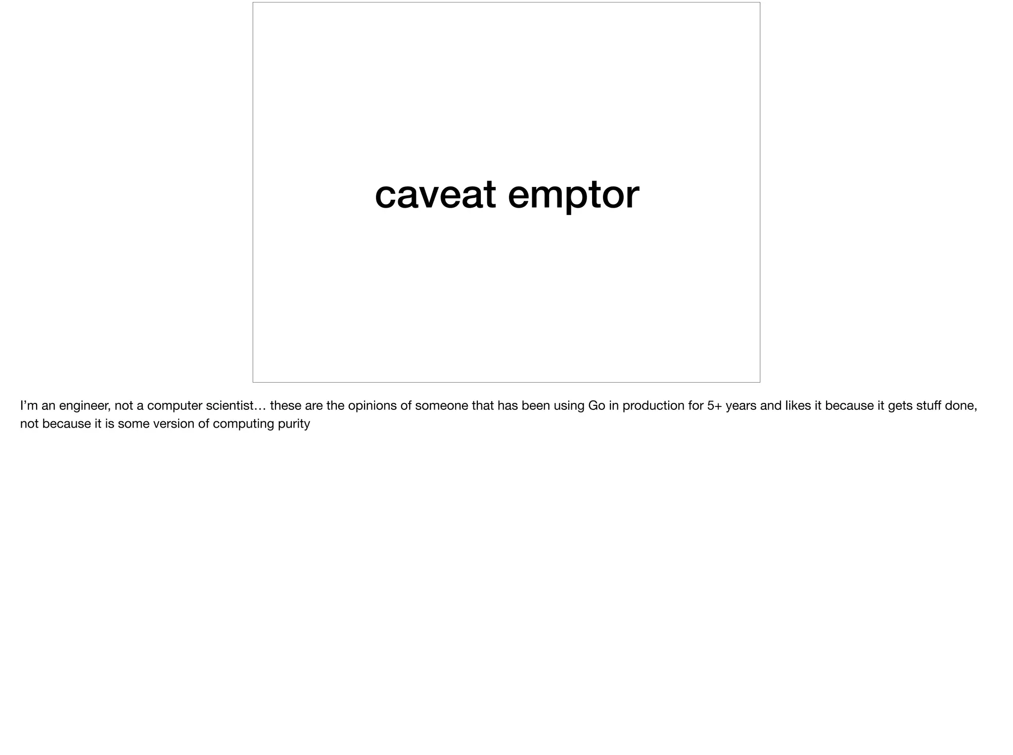 caveat emptor
I’m an engineer, not a computer scientist… these are the opinions of someone that has been using Go in production for 5+ years and likes it because it gets stuﬀ done,
not because it is some version of computing purity
 
