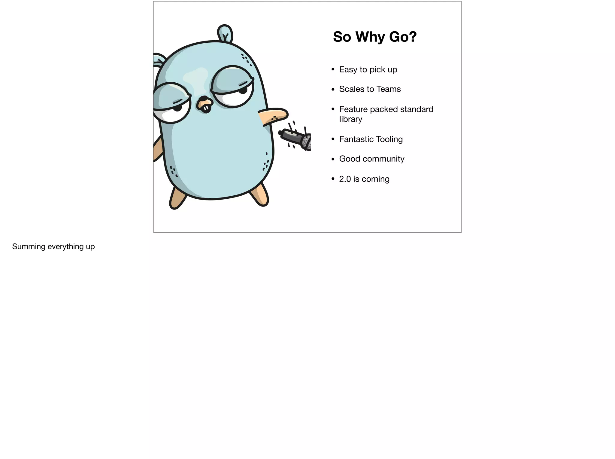 • Easy to pick up

• Scales to Teams

• Feature packed standard
library

• Fantastic Tooling

• Good community

• 2.0 is coming
So Why Go?
Summing everything up
 