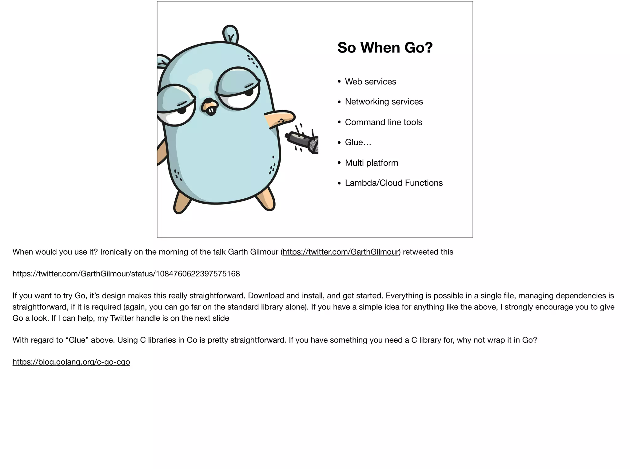 • Web services

• Networking services

• Command line tools

• Glue…

• Multi platform

• Lambda/Cloud Functions
So When Go?
When would you use it? Ironically on the morning of the talk Garth Gilmour (https://twitter.com/GarthGilmour) retweeted this

https://twitter.com/GarthGilmour/status/1084760622397575168

If you want to try Go, it’s design makes this really straightforward. Download and install, and get started. Everything is possible in a single ﬁle, managing dependencies is
straightforward, if it is required (again, you can go far on the standard library alone). If you have a simple idea for anything like the above, I strongly encourage you to give
Go a look. If I can help, my Twitter handle is on the next slide

With regard to “Glue” above. Using C libraries in Go is pretty straightforward. If you have something you need a C library for, why not wrap it in Go? 

https://blog.golang.org/c-go-cgo

 