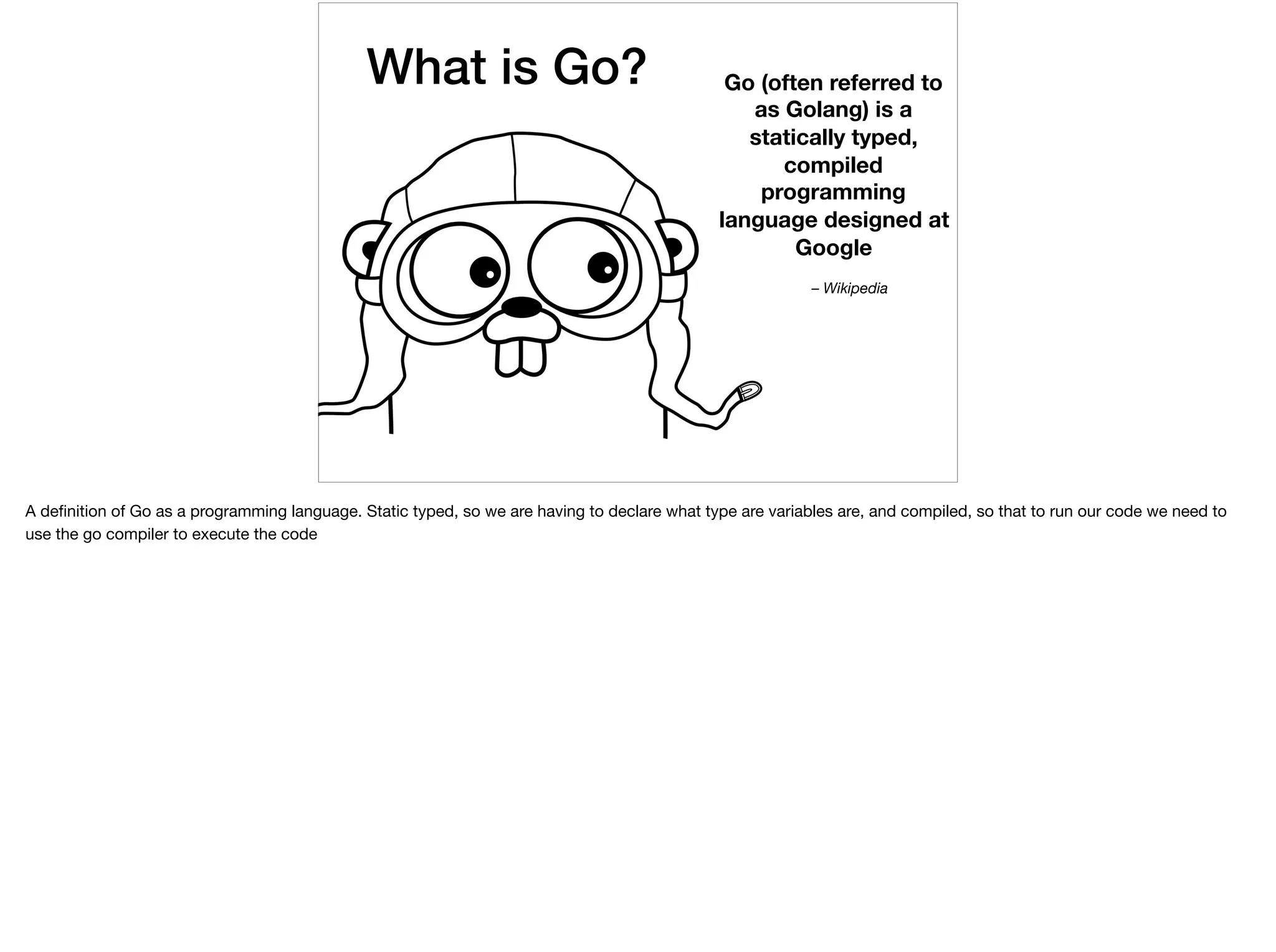 What is Go? Go (often referred to
as Golang) is a
statically typed,
compiled
programming
language designed at
Google
– Wikipedia
A deﬁnition of Go as a programming language. Static typed, so we are having to declare what type are variables are, and compiled, so that to run our code we need to
use the go compiler to execute the code
 