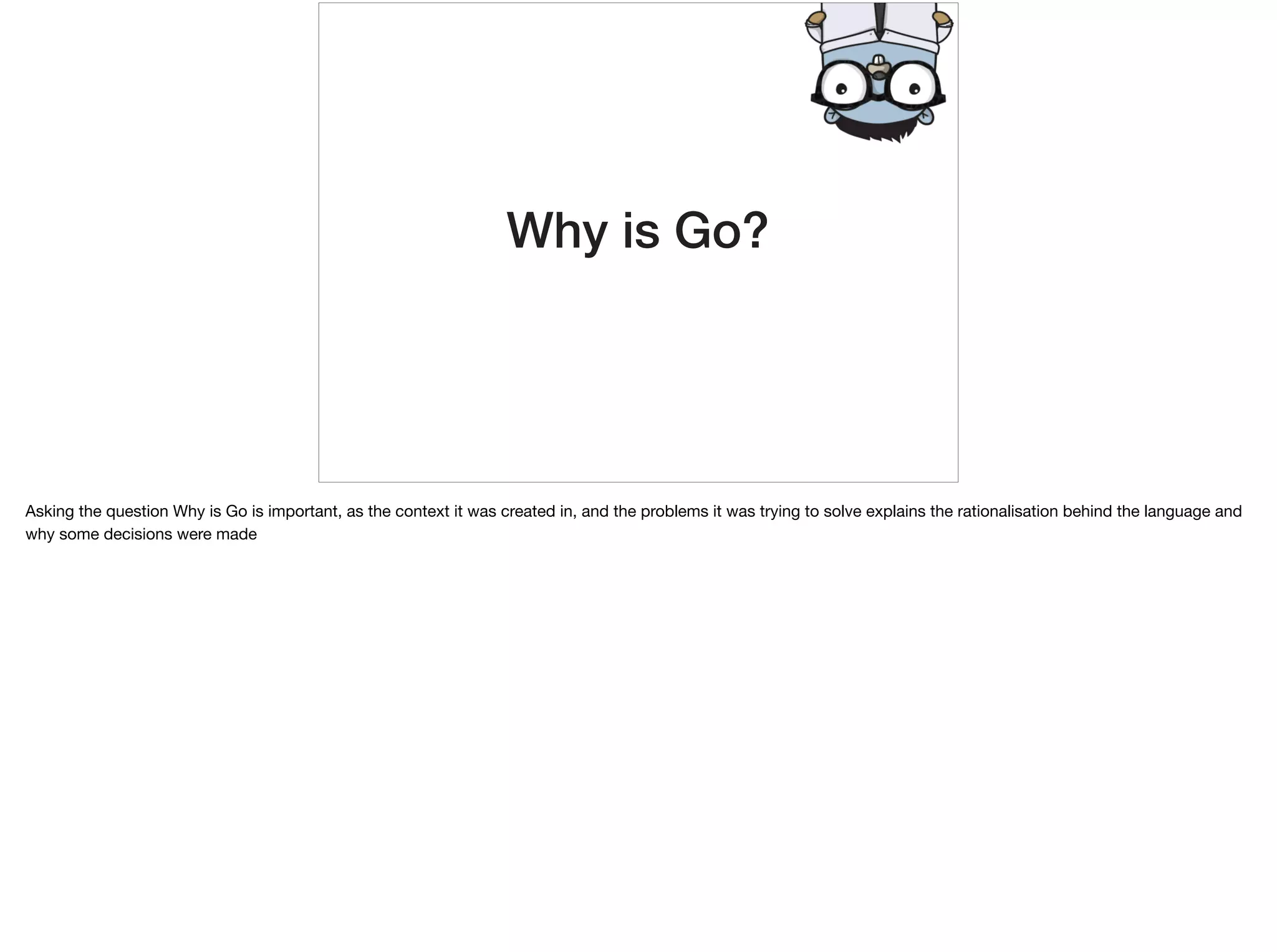Why is Go?
Asking the question Why is Go is important, as the context it was created in, and the problems it was trying to solve explains the rationalisation behind the language and
why some decisions were made
 