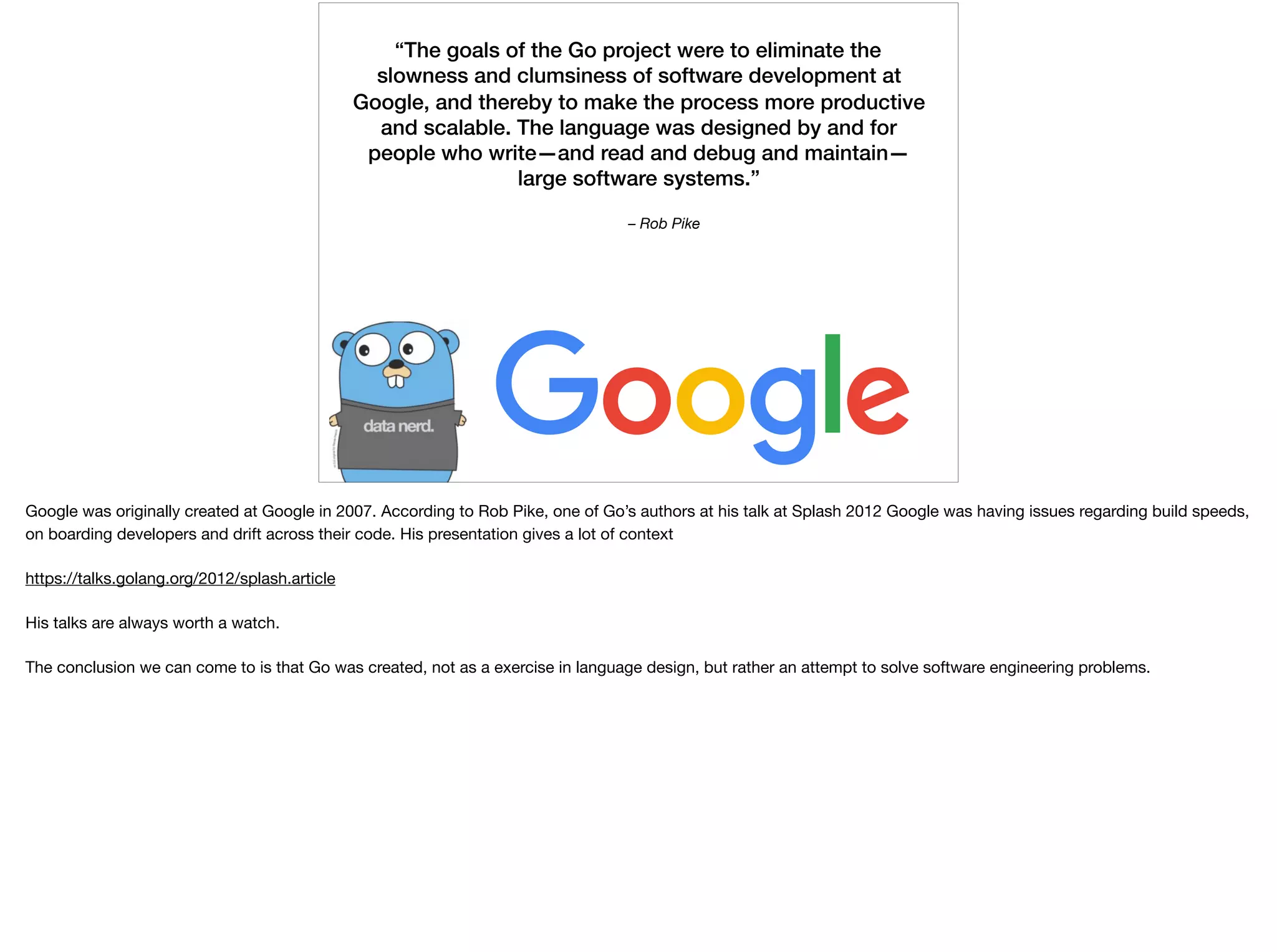 – Rob Pike
“The goals of the Go project were to eliminate the
slowness and clumsiness of software development at
Google, and thereby to make the process more productive
and scalable. The language was designed by and for
people who write—and read and debug and maintain—
large software systems.”
Google was originally created at Google in 2007. According to Rob Pike, one of Go’s authors at his talk at Splash 2012 Google was having issues regarding build speeds,
on boarding developers and drift across their code. His presentation gives a lot of context

https://talks.golang.org/2012/splash.article

His talks are always worth a watch.

The conclusion we can come to is that Go was created, not as a exercise in language design, but rather an attempt to solve software engineering problems. 

 