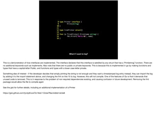 What if I want to log?
This is a demonstration of how interfaces are implemented. The interface declares that this interface is satisﬁed by any struct that has a `Print(string)` function. There are
no additional keywords such as implements. Also note that there are no public or private keywords. This is because this is implemented in go by making functions and
types that have a capital letter Public, and functions and types with a lower case letter private.

Something else of interest - if the developer decides that simply printing the string is not enough and they want a timestamped log entry instead, they can import the log
by adding it to the import statement above, and changing the fmt on line 15 to log. However, this will not compile. One of the features of Go is that it demands that
unused code is removed. This is in response to the problem of non required dependencies existing, and causing confusion in future development. Removing the fmt
package would allow the ﬁle to compile again

See the gist for further details, including an additional implementation of a Printer

https://gist.github.com/tyndyll/cce72c16dc112cbe7ﬀac44dbb1dc5e8
 