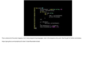 This is where all of the action happens. As in many programming languages, main is the programs entry point. See the gist for further commentary

https://gist.github.com/tyndyll/cce72c16dc112cbe7ﬀac44dbb1dc5e8
 
