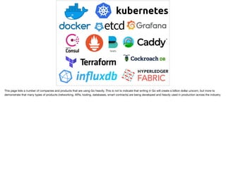 This page lists a number of companies and products that are using Go heavily. This is not to indicate that writing in Go will create a billion dollar unicorn, but more to
demonstrate that many types of products (networking, APIs, tooling, databases, smart contracts) are being developed and heavily used in production across the industry
 