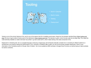 Tooling
• Built in Libraries

• Built in tools…

• Testing

• Deployment
Tooling is one of the primary features of Go, and it’s one of the reasons that Go is scalable across teams. Aside from the fantastic standard library (https://golang.org/
pkg/), Go has a huge number of tools as part of the distribution (https://golang.org/cmd/). The standout is gofmt, which formats code into the Right Way. This makes Go
code extremely readable no matter what team has written it. go test is also built in, which makes testing a ﬁrst class component of Go. 

Deployment is interesting also. Go is a compiled language, producing a single binary with all libraries statically compiled into it. Compiling for diﬀerent platforms or
architectures is as simple as setting the GOOS (darwin, linux, windows) or GOARCH (386, amd64, arm etc) environmental variables respectively. There is more
information in the `Compiling` section of the gist. Also of interest - Go is now available as AWS Lambdas or Google Cloud Functions, as well as being an ideal candidate
for docker containers.
 