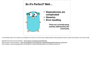 So It’s Perfect? Well…
• Dependencies are
complicated
• Generics
• Error handling
These are currently being
actively addressed by the
community
I could explain these, but it’s easier to go straight to the source. The community is getting better at discussing their issues in public and using the community to help

Dependencies issues and conversation - https://github.com/golang/go/wiki/Modules

Generics issue and conversation - https://go.googlesource.com/proposal/+/master/design/go2draft-generics-overview.md

Error handling - https://go.googlesource.com/proposal/+/master/design/go2draft-error-handling-overview.md
 