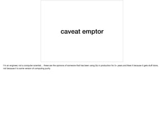 caveat emptor
I’m an engineer, not a computer scientist… these are the opinions of someone that has been using Go in production for 5+ years and likes it because it gets stuﬀ done,
not because it is some version of computing purity
 