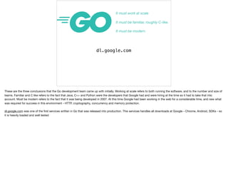 It must work at scale
It must be familiar, roughly C-like.
It must be modern.
dl.google.com
These are the three conclusions that the Go development team came up with initially. Working at scale refers to both running the software, and to the number and size of
teams. Familiar and C like refers to the fact that Java, C++ and Python were the developers that Google had and were hiring at the time so it had to take that into
account. Must be modern refers to the fact that it was being developed in 2007. At this time Google had been working in the web for a considerable time, and new what
was required for success in this environment - HTTP, cryptography, concurrency and memory protection.

dl.google.com was one of the ﬁrst services written in Go that was released into production. This services handles all downloads at Google - Chrome, Android, SDKs - so
it is heavily loaded and well tested
 