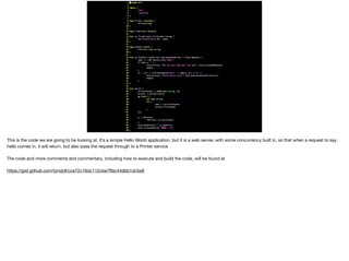 This is the code we are going to be looking at. It’s a simple Hello World application, but it is a web server, with some concurrency built in, so that when a request to say
hello comes in, it will return, but also pass the request through to a Printer service

The code and more comments and commentary, including how to execute and build the code, will be found at 

https://gist.github.com/tyndyll/cce72c16dc112cbe7ﬀac44dbb1dc5e8
 