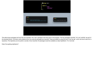 This slide shows packages and how they are imported. This `main` package is the entry point to the program. The two packages imported, `fmt` and `net/http` are part of
the standard library. The lower code snippets show how external packages are imported. These are pulled by using the built in tool `go get`, which will clone code from a
repository. This repository can be public or private. Once imported, the packages would be available as `alexa.TypeName`. For more see

https://tour.golang.org/basics/1
 