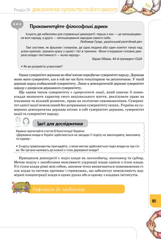 Розділ IV. ДЕМОКРАТИЧНЕ СУСПІЛЬСТВО ТА ЙОГО ЦІННОСТІ
101
Прокоментуйте філософські думки
Існують дві небезпеки для справжньої демократії: перша з них — це непошануван-
ня волі народу, а друга — непошанування народом самого себе.
Любомир Гузар, український релігійний діяч
Такі системи, як фашизм і комунізм, де одна людина або один комітет панує над
усією країною, зазнали краху з однієї і тієї ж причини: «Вони ігнорували головне дже-
рело влади і легітимності — волю народу».
Барак Обама, 44-й президент США
• Як ви розумієте ці вислови?
Однаксуверенітетдержавинеобов’язковопередбачаєсуверенітетнароду.Держава
може мати суверенітет, але в той же час бути тоталітарною чи деспотичною. У такій
державі народ позбавлений суверенітету. Лише в демократичній державі суверенітет
народуєджереломдержавногосуверенітету.
Ще одним типом суверенітету є суверенітет нації, який означає її повно­
владдя визначати характер свого національного життя, реалізувати право на
існування та вільний розвиток, право на політичне самовизначення. Суверені­
тет однієї нації неможливий без дотримання суверенітету інших. Україна як су­
веренна демократична держава втілює в собі суверенітет держави, суверенітет
нації та суверенітет народу.
Ідеї для дослідження
Уважно прочитайте статтю 6 Конституції України:
«Державна влада в Україні здійснюється на засадах її поділу на законодавчу, виконавчу
та судову».
• З курсу правознавства пригадайте, з якою метою здійснюється поділ влади на три гіл-
ки. Які органи належать до кожної з гілок державної влади?
Принципом демократії є поділ влади на законодавчу, виконавчу та судову.
Метою поділу є запобігання можливості узурпації влади однією з гілок влади.
Усі гілки влади рівні між собою, законом чітко визначаються повноваження гі­
лок влади та система противаг і стримувань, що забезпечує неможливість над­
мірної концентрації влади в одних руках або в одному з владних інститутів.
Рефлексія до засвоєного
 