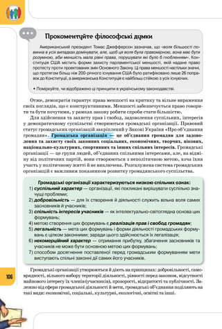 106
Прокоментуйте філософські думки
Американський президент Томас Джефферсон зазначав, що «воля більшості по-
винна в усіх випадках домінувати, але, щоб ця воля була правомірною, вона має бути
розумною, аби меншість мала рівні права, порушувати які було б гнобленням». Кон-
ституція США містить форми захисту парламентської меншості, якій надане право
протесту проти проектованих змін Основного Закону. Ці права меншості настільки значні, 	
що протягом більш ніж 200-річного існування США було ратифіковано лише 26 попра-
вок до Конституції, а американська Конституція є найбільш стійкою з усіх існуючих.
• Поміркуйте, чи відображено ці принципи в українському законодавстві.
Отже, демократія гарантує права меншості на критику та вільне вираження
своїх поглядів, що є конструктивними. Меншості забезпечується право говори­
ти та бути почутими, у рамках закону робити спроби стати більшістю.
Для здійснення та захисту прав і свобод, задоволення суспільних, інтересів
у демократичному суспільстві створюються громадські організації. Правовий
статус громадських організацій закріплений у Законі України «Про об’єднання
громадян». Громадська організація  — це об’єднання громадян для задово-
лення та захисту своїх законних соціальних, економічних, творчих, вікових,
національно-культурних, спортивних та інших спільних інтересів. Громадські
організації — це групи людей, об’єднаних спільними інтересами, але, на відмі­
ну від політичних партій, вони створюються з неполітичною метою, хоча їхня
участь у політичному житті й не виключена. Розгалужена система громадських
організацій є важливим показником розвитку громадянського суспільства.
Громадські організації характеризуються низкою спільних ознак:
1)	суспільний характер — організації, які покликані вирішувати суспільно зна-
чущі проблеми;
2)	добровільність — для їх створення й діяльності служить вільна воля самих
засновників й учасників;
3)	спільність інтересів учасників — як інтелектуально-світоглядна основа цих
формувань;
4) метою створення цих формувань є реалізація прав і свобод громадян;
5)	легальність — мета цих формувань і форми діяльності громадських форму-
вань є цілком законними; заради цього здійснюється їх легалізація;
6)	некомерційний характер — отримання прибутку, збагачення засновників та
учасників не може бути основною метою цих формувань;
7)	способом досягнення поставленої перед громадським формуванням мети
виступають спільні законні дії самих його учасників.
Громадськіорганізаціїутворюютьсяйдіютьнапринципах:добровільності,само­
врядності, вільного вибору території діяльності, рівності перед законом, відсутності
майнового інтересу їх членів (учасників), прозорості, відкритості та публічності. За­
лежно від сфери громадської діяльності й мети, громадські об’єднання поділяють на
такі види: економічні, соціальні, культурні, екологічні, освітні та інші.
 