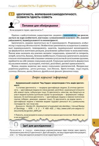 Розділ I. Особистість і її ідентичність
11
§ 2 	Ідентичність. Формування самоідентичності.
Особиста гідність і совість
Питання для обміркування
Як ви розумієте термін «ідентичність»?
Однією з найсуттєвіших характеристик людини є ідентичність, що розгля-
дається як ядро особистості, пов’язана з усвідомленням власного «Я», власної
унікальності, індивідуальності та неповторності.
Ідентичність людини ґрунтується на її самосвідомості. Розрізнюють особис-
тісну і соціальну ідентичності. Особистісна ідентичність складається із зовніш­
ньої індивідуальності, темпераменту, задатків, індивідуальної неповторності,
що формуються життєвим досвідом, розумовими здібностями та можливостями.
Також вона залежить від власних мотивів і переконань, цінностей та інтересів,
потреб, почуттів, бажань, бачення майбутнього. Соціальна ідентичність визнача­
єтьсяякототожненнясебезіншимичленамисуспільствайсуспільнимигрупами,
прийняття на себе певних соціальних ролей. Соціальна ідентичність формується
під впливом мовної, культурної, етнічної, релігійної, расової приналежності.
Кожна людина водночас має низку соціальних ідентичностей. Наприклад:
українка/українець, учень/учениця, син/донька, брат/сестра, онук/онука,
хлопець/дівчина, мати/батько, футбольний фанат/фанатка тощо.
Бюро корисної інформації
Американський соціолог Чед Гордон запропонував п’ять видів ідентич-
ності:
1) статева ідентичність — гендерна ідентифікація людини; 2) етнічна ідентич-
ність — ідентифікація людини як члена расової, релігійної, національної спільноти
або мовної групи, субкультури тощо; 3) ідентичність членства, яка базується на
участі людини в різних суспільних групах та організаціях — формальних і нефор-
мальних; 4) політична ідентичність — ідентифікація людини з певною політичною
групою (ліберал, демократ, радикал тощо); 5) ідентичність за родом занять  —
ідентифікація людини з певними видами трудової діяльності як у домашньому
господарстві, так і поза ним.
Джерело: Gordon Ch. Development of evaluated role identities // Annual Review
of Sociology.  — 1976.  — V. 2.  — P. 405—433. // http://www.cufef.univ-avignon.fr/
documents/txt/gordon_DERI.pdf
• Поясніть, як ви розумієте кожну із запропонованих ідентичностей. Який зміст ви
в них укладаєте?
Ідеї для дослідження
П р а ц ю є м о в п а р а х : кожен/кожна учасник/учасниця пари описує одне одного, 	
зазначаючи риси його/її ідентичності. Далі обговоріть, які ваші характеристики розкриті, 	
а які — ні. Чому вам вдалося розкрити не всі характеристики?
 