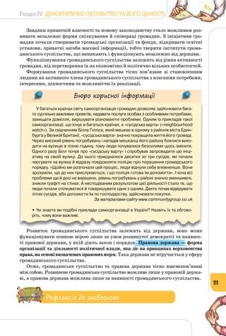 Розділ IV. ДЕМОКРАТИЧНЕ СУСПІЛЬСТВО ТА ЙОГО ЦІННОСТІ
111
Завдяки приватній власності та новому законодавству стало можливим роз­
вивати незалежні форми спілкування й співпраці громадян. З ініціативи гро­
мадян почали створювати громадські організації та фонди, відкривати освітні
установи, приватні засоби масової інформації, тобто творити інститути грома­
дянського суспільства, що виникають і функціонують незалежно від держави.
Функціонування громадянського суспільства залежить від рівня активності
громадян, від перетворення їх на економічно й політично вільних особистостей.
Формування громадянського суспільства тісно пов’язане зі становленням
людини як активного члена громадянського суспільства з власними потребами,
інтересами, цінностями та можливістю їх реалізації.
Бюро корисної інформації
У багатьох країнах світу самоорганізація громадян дозволяє здійснювати бага-
то суспільно важливих проектів, надавати послуги особам з особливими потребами,
захищати довкілля, вирішувати різноманітні проблеми. Одним із прикладів такої
самоорганізації, що існує в багатьох країнах, є «сусідська варта» («neighbourhood
watch»). За свідченням Білла Гілліса, який мешкає в одному з районів міста Един-
бурга у Великій Британії, «сусідська варта» значно покращила життя його громаді.
Через високий рівень пограбувань і нападів мешканці його району боялися вихо-
дити на вулицю в пізню годину, тому люди почувалися безсилими щось змінити.
Одного разу Білл почув про «сусідську варту» і спробував запровадити цю ініці-
ативу на своїй вулиці. До нього приєдналося десятки зо три сусідів, які почали
чергувати на вулиці й відразу повідомляти поліцію про порушення громадського
порядку. «Щойно ми розпочали цей процес, люди відчули себе впевненіше. Вони
зрозуміли, що до них прислухаються, і що поліція готова їм допомогти». І хоча всі
проблеми ще й досі не вирішено, рівень пограбувань у районі значно зменшився,
зникли графіті на стінах. А несподіваним результатом цієї діяльності стало те, що
люди почали спілкуватися й товаришувати одне з одним. Дехто почав відвідувати
літніх сусідів, аби допомогти їм по господарству, здійснювати покупки.
За матеріалами сайту www.communitygroup.co.uk
• Чи знаєте ви подібні приклади самоорганізації в Україні? Назвіть їх та обгово-
ріть, чому вони важливі.
Розвиток громадянського суспільства залежить від держави, воно може
функціонувати повною мірою лише за умов розвинутої демократії та наявнос­
ті правової держави, у якій діють закон і порядок. Правова держава — форма
організації та діяльності політичної влади, яка діє на принципах верховенства
права,наосновівизначенихправовихнорм. Така держава не втручається у сферу
громадянського суспільства.
Отже, громадянське суспільство та правова держава тісно взаємопов’язані
між собою. Розвинене громадянське суспільство можливе лише у правовій держа­
ві, а правова держава можлива лише за наявності громадянського суспільства.
Рефлексія до засвоєного
 