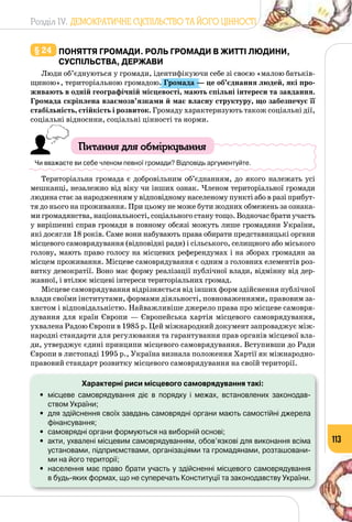 Розділ IV. ДЕМОКРАТИЧНЕ СУСПІЛЬСТВО ТА ЙОГО ЦІННОСТІ
113
§ 24 	Поняття громади. Роль громади в житті людини,
суспільства, держави
Люди об’єднуються у громади, ідентифікуючи себе зі своєю «малою батьків­
щиною», територіальною громадою. Громада — це об’єднання людей, які про-
живають в одній географічній місцевості, мають спільні інтереси та завдання.
Громада скріплена взаємозв’язками й має власну структуру, що забезпечує її
стабільність, стійкість і розвиток. Громаду характеризують також соціальні дії,
соціальні відносини, соціальні цінності та норми.
Питання для обміркування
Чи вважаєте ви себе членом певної громади? Відповідь аргументуйте.
Територіальна громада є добровільним об’єднанням, до якого належать усі
мешканці, незалежно від віку чи інших ознак. Членом територіальної громади
людина стає за народженням у відповідному населеному пункті або в разі прибут­
тя до нього на проживання. При цьому не може бути жодних обмежень за ознака­
ми громадянства, національності, соціального стану тощо. Водночас брати участь
у вирішенні справ громади в повному обсязі можуть лише громадяни України,
які досягли 18 років. Саме вони набувають права обирати представницькі органи
місцевого самоврядування (відповідні ради) і сільського, селищного або міського
голову, мають право голосу на місцевих референдумах і на зборах громадян за
місцем проживання. Місцеве самоврядування є одним з головних елементів роз­
витку демократії. Воно має форму реалізації публічної влади, відмінну від дер­
жавної, і втілює місцеві інтереси територіальних громад.
Місцеве самоврядування відрізняється від інших форм здійснення публічної
влади своїми інститутами, формами діяльності, повноваженнями, правовим за­
хистом і відповідальністю. Найважливіше джерело права про місцеве самовря­
дування для країн Європи — Європейська хартія місцевого самоврядування,
ухвалена Радою Європи в 1985 р. Цей міжнародний документ запроваджує між­
народні стандарти для регулювання та гарантування прав органів місцевої вла­
ди, утверджує єдині принципи місцевого самоврядування. Вступивши до Ради
Європи в листопаді 1995 р., Україна визнала положення Хартії як міжнародно-
правовий стандарт розвитку місцевого самоврядування на своїй території.
Характерні риси місцевого самоврядування такі:
•	 місцеве самоврядування діє в порядку і межах, встановлених законодав-
ством України;
•	 для здійснення своїх завдань самоврядні органи мають самостійні джерела
фінансування;
•	 самоврядні органи формуються на виборній основі;
•	 акти, ухвалені місцевим самоврядуванням, обов’язкові для виконання всіма
установами, підприємствами, організаціями та громадянами, розташовани-
ми на його території;
•	 населення має право брати участь у здійсненні місцевого самоврядування 	
в будь-яких формах, що не суперечать Конституції та законодавству України.
 