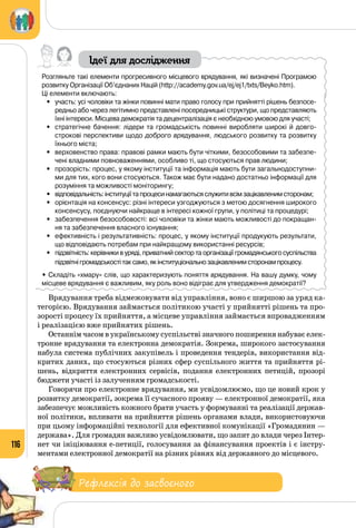 116
Ідеї для дослідження
Розгляньте такі елементи прогресивного місцевого врядування, які визначені Програмою
розвитку Організації Об’єднаних Націй (http://academy.gov.ua/ej/ej1/txts/Beyko.htm).
Ці елементи включають:
•	 участь: усі чоловіки та жінки повинні мати право голосу при прийнятті рішень безпосе-
редньо або через легітимно представлені посередницькі структури, що представляють
їхні інтереси. Місцева демократія та децентралізація є необхідною умовою для участі;
•	 стратегічне бачення: лідери та громадськість повинні виробляти широкі й довго-
строкові перспективи щодо доброго врядування, людського розвитку та розвитку
їхнього міста;
•	 верховенство права: правові рамки мають бути чіткими, безособовими та забезпе-
чені владними повноваженнями, особливо ті, що стосуються прав людини;
•	 прозорість: процес, у якому інституції та інформація мають бути загальнодоступни-
ми для тих, кого вони стосуються. Також має бути надано достатньо інформації для
розуміння та можливості моніторингу;
•	 відповідальність:інституціїтапроцесинамагаютьсяслужитивсімзацікавленимсторонам;
•	 орієнтація на консенсус: різні інтереси узгоджуються з метою досягнення широкого
консенсусу, поєднуючи найкраще в інтересі кожної групи, у політиці та процедурі;
•	 забезпечення безособовості: всі чоловіки та жінки мають можливості до покращан-
ня та забезпечення власного існування;
•	 ефективність і результативність: процес, у якому інституції продукують результати,
що відповідають потребам при найкращому використанні ресурсів;
•	 підзвітність: керівники в уряді, приватний сектор та організації громадянського суспільства
підзвітнігромадськостітаксамо,якінституціональнозацікавленимсторонампроцесу.
• Складіть «хмару» слів, що характеризують поняття врядування. На вашу думку, чому
місцеве врядування є важливим, яку роль воно відіграє для утвердження демократії?
Врядування треба відмежовувати від управління, воно є ширшою за уряд ка­
тегорією. Врядування займається політикою участі у прийнятті рішень та про­
зорості процесу їх прийняття, а місцеве управління займається впровадженням
і реалізацією вже прийнятих рішень.
Останнім часом в українському суспільстві значного поширення набуває елек­
тронне врядування та електронна демократія. Зокрема, широкого застосування
набула система публічних закупівель і проведення тендерів, використання від­
критих даних, що стосуються різних сфер суспільного життя та прийняття рі­
шень, відкриття електронних сервісів, подання електронних петицій, прозорі
бюджети участі із залученням громадськості.
Говорячи про електронне врядування, ми усвідомлюємо, що це новий крок у
розвитку демократії, зокрема її сучасного прояву — електронної демократії, яка
забезпечує можливість кожного брати участь у формуванні та реалізації держав­
ної політики, впливати на прийняття рішень органами влади, використовуючи
при цьому інформаційні технології для ефективної комунікації «Громадянин —
держава». Для громадян важливо усвідомлювати, що запит до влади через Інтер­
нет чи ініціювання е-петиції, голосування за фінансування проектів і є інстру­
ментами електронної демократії на різних рівнях від державного до місцевого.
Рефлексія до засвоєного
 