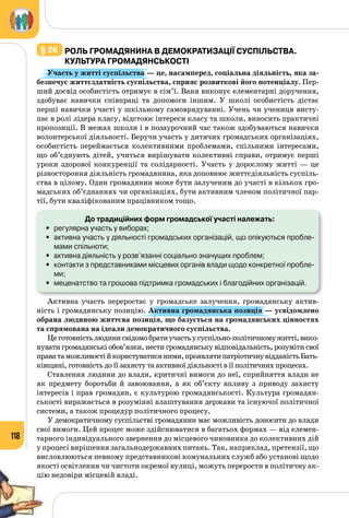 118
§ 26 	Роль громадянина в демократизації суспільства.
Культура громадянськості
Участь у житті суспільства — це, насамперед, соціальна діяльність, яка за-
безпечує життєздатність суспільства, сприяє розвиткові його потенціалу. Пер­
ший досвід особистість отримує в сім’ї. Ваня виконує елементарні доручення,
здобуває навички співпраці та допомоги іншим. У  школі особистість дістає
перші навички участі у шкільному самоврядуванні. Учень чи учениця висту­
пає в ролі лідера класу, відстоює інтереси класу та школи, виносить практичні
пропозиції. В межах школи і в позаурочний час також здобуваються навички
волонтерської діяльності. Беручи участь у дитячих громадських організаціях,
особистість переймається колективними проблемами, спільними інтересами,
що об’єднують дітей, учиться вирішувати колективні справи, отримує перші
уроки здорової конкуренції та солідарності. Участь у дорослому житті  — це
різностороння діяльність громадянина, яка доповнює життєдіяльність суспіль­
ства в цілому. Один громадянин може бути залученим до участі в кількох гро­
мадських об’єднаннях чи організаціях, бути активним членом політичної пар­
тії, бути кваліфікованим працівником тощо.
До традиційних форм громадської участі належать:
•	 регулярна участь у виборах;
•	 активна участь у діяльності громадських організацій, що опікуються пробле-
мами спільноти;
•	 активна діяльність у розв’язанні соціально значущих проблем;
•	 контакти з представниками місцевих органів влади щодо конкретної пробле-
ми;
•	 меценатство та грошова підтримка громадських і благодійних організацій.
Активна участь переростає у громадське залучення, громадянську актив­
ність і громадянську позицію. Активна громадянська позиція — усвідомлено
обрана людиною життєва позиція, що базується на громадянських цінностях
та спрямована на ідеали демократичного суспільства.
Цеготовністьлюдинисвідомобратиучастьусуспільно-політичномужитті,вико­
нувати громадянські обов’язки, нести громадянську відповідальність, розуміти свої
праватаможливостійкористуватисяними,проявлятипатріотичнувідданістьБать­
ківщині, готовність до її захисту та активної діяльності в її політичних процесах.
Ставлення людини до влади, критичні вимоги до неї, сприйняття влади не
як предмету боротьби й завоювання, а як об’єкту впливу з приводу захисту
інтересів і прав громадян, є культурою громадянськості. Культура громадян­
ськості виражається в розумінні влаштування держави та існуючої політичної
системи, а також процедур політичного процесу.
У демократичному суспільстві громадянин має можливість доносити до влади
свої вимоги. Цей процес може здійснюватися в багатьох формах — від елемен­
тарного індивідуального звернення до місцевого чиновника до колективних дій
у процесі вирішення загальнодержавних питань. Так, наприклад, претензії, що
висловлюються певному представникові комунальних служб або установі щодо
якості освітлення чи чистоти окремої вулиці, можуть перерости в політичну ак­
цію недовіри місцевій владі.
 