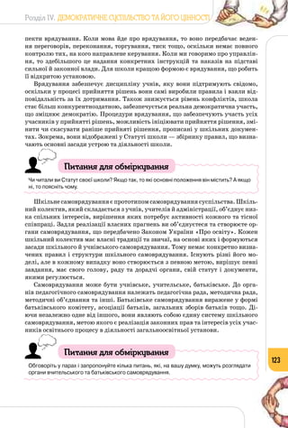 Розділ IV. ДЕМОКРАТИЧНЕ СУСПІЛЬСТВО ТА ЙОГО ЦІННОСТІ
123
пекти врядування. Коли мова йде про врядування, то воно передбачає веден­
ня переговорів, переконання, торгування, тиск тощо, оскільки немає повного
контролю тих, на кого направлене керування. Коли ми говоримо про управлін­
ня, то здебільшого це надання конкретних інструкцій та наказів на підставі
сильної й законної влади. Для школи кращою формою є врядування, що робить
її відкритою установою.
Врядування забезпечує дисципліну учнів, яку вони підтримують свідомо,
оскільки у процесі прийняття рішень вони самі виробили правила і взяли від­
повідальність за їх дотримання. Також знижується рівень конфліктів, школа
стає більш конкурентноздатною, забезпечується реальна демократична участь,
що зміцнює демократію. Процедури врядування, що забезпечують участь усіх
учасників у прийнятті рішень, можливість ініціювати прийняття рішення, змі­
нити чи скасувати раніше прийняті рішення, прописані у шкільних докумен­
тах. Зокрема, вони відображені у Статуті школи — збірнику правил, що визна­
чають основні засади устрою та діяльності школи.
Питання для обміркування
Чи читали ви Статут своєї школи? Якщо так, то які основні положення він містить? А якщо
ні, то поясніть чому.
Шкільне самоврядування є прототипом самоврядування суспільства. Шкіль­
ний колектив, який складається з учнів, учителів й адміністрації, об’єднує низ­
ка спільних інтересів, вирішення яких потребує активності кожного та тісної
співпраці. Задля реалізації власних прагнень ви об’єднуєтеся та створюєте ор­
гани самоврядування, що передбачено Законом України «Про освіту». Кожен
шкільний колектив має власні традиції та звичаї, на основі яких і формуються
засади шкільного й учнівського самоврядування. Тому немає конкретно визна­
чених правил і структури шкільного самоврядування. Існують різні його мо­
делі, але в кожному випадку воно створюється з певною метою, вирішує певні
завдання, має свого голову, раду та дорадчі органи, свій статут і документи,
якими регулюється.
Самоврядування може бути учнівське, учительське, батьківське. До орга­
нів педагогічного самоврядування належать педагогічна рада, методична рада,
методичні об’єднання та інші. Батьківське самоврядування виражене у формі
батьківського комітету, асоціації батьків, загальних зборів батьків тощо. Ді­
ючи незалежно одне від іншого, вони являють собою єдину систему шкільного
самоврядування, метою якого є реалізація законних прав та інтересів усіх учас­
ників освітнього процесу в діяльності загальноосвітньої установи.
Питання для обміркування
Обговоріть у парах і запропонуйте кілька питань, які, на вашу думку, можуть розглядати
органи вчительського та батьківського самоврядування.
 