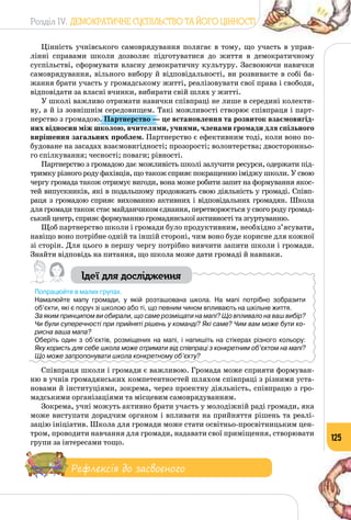 Розділ IV. ДЕМОКРАТИЧНЕ СУСПІЛЬСТВО ТА ЙОГО ЦІННОСТІ
125
Цінність учнівського самоврядування полягає в тому, що участь в управ­
лінні справами школи дозволяє підготуватися до життя в демократичному
суспільстві, сформувати власну демократичну культуру. Засвоюючи навички
самоврядування, вільного вибору й відповідальності, ви розвиваєте в собі ба­
жання брати участь у громадському житті, реалізовувати свої права і свободи,
відповідати за власні вчинки, вибирати свій шлях у житті.
У школі важливо отримати навички співпраці не лише в середині колекти­
ву, а й із зовнішнім середовищем. Такі можливості створює співпраця і парт­
нерство з громадою. Партнерство — це встановлення та розвиток взаємовигід-
них відносин між школою, вчителями, учнями, членами громади для спільного
вирішення загальних проблем. Партнерство є ефективним тоді, коли воно по­
будоване на засадах взаємовигідності; прозорості; волонтерства; двосторонньо­
го спілкування; чесності; поваги; рівності.
Партнерство з громадою дає можливість школі залучити ресурси, одержати під­
тримку різного роду фахівців, що також сприяє покращенню іміджу школи. У свою
чергу громада також отримує вигоди, вона може робити запит на формування якос­
тей випускників, які в подальшому продовжать свою діяльність у громаді. Співп­
раця з громадою сприяє вихованню активних і відповідальних громадян. Школа
для громади також стає майданчиком єднання, перетворюється у свого роду громад­
ський центр, сприяє формуванню громадянської активності та згуртуванню.
Щоб партнерство школи і громади було продуктивним, необхідно з’ясувати,
навіщо воно потрібне одній та іншій стороні, чим воно буде корисне для кожної
зі сторін. Для цього в першу чергу потрібно вивчити запити школи і громади.
Знайти відповідь на питання, що школа може дати громаді й навпаки.
Ідеї для дослідження
Попрацюйте в малих групах.
Намалюйте мапу громади, у якій розташована школа. На  мапі потрібно зобразити
об’єкти, які є поруч зі школою або ті, що певним чином впливають на шкільне життя.
За яким принципом ви обирали, що саме розміщати на мапі? Що впливало на ваш вибір?
Чи були суперечності при прийняті рішень у команді? Які саме? Чим вам може бути ко-
рисна ваша мапа?
Оберіть один з об’єктів, розміщених на мапі, і напишіть на стікерах різного кольору: 	
Яку користь для себе школа може отримати від співпраці з конкретним об’єктом на мапі?
Що може запропонувати школа конкретному об’єкту?
Співпраця школи і громади є важливою. Громада може сприяти формуван­
ню в учнів громадянських компетентностей шляхом співпраці з різними уста­
новами й інституціями, зокрема, через проектну діяльність, співпрацю з гро­
мадськими організаціями та місцевим самоврядуванням.
Зокрема, учні можуть активно брати участь у молодіжній раді громади, яка
може виступати дорадчим органом і впливати на прийняття рішень та реалі­
зацію ініціатив. Школа для громади може стати освітньо-просвітницьким цен­
тром, проводити навчання для громади, надавати свої приміщення, створювати
групи за інтересами тощо.
Рефлексія до засвоєного
 